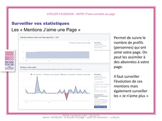 ATELIER FACEBOOK - INITIÉ I Faire connaître sa page 
Surveiller vos statistiques 
Les « Mentions J’aime une Page » 
Permet de suivre le nombre de profils (personnes) qui ont aimé votre page. On peut les assimiler à des abonnées à votre page. 
Il faut surveiller l’évolution de ces mentions mais également surveiller les « Je n’aime plus » 
Atelier Facebook initié - 20/11/14  