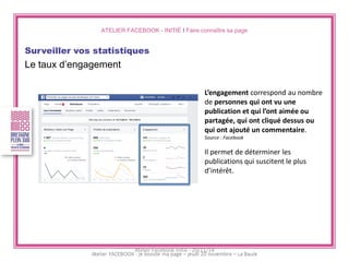 ATELIER FACEBOOK - INITIÉ I Faire connaître sa page 
Surveiller vos statistiques 
Le taux d’engagement 
L’engagement correspond au nombre de personnes qui ont vu une publication et qui l’ont aimée ou partagée, qui ont cliqué dessus ou qui ont ajouté un commentaire. 
Source : Facebook 
Il permet de déterminer les publications qui suscitent le plus d’intérêt. 
Atelier Facebook initié - 20/11/14  