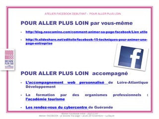 ATELIER FACEBOOK DEBUTANT - POUR ALLER PLUS LOIN 
POUR ALLER PLUS LOIN par vous-même 
-http://blog.neocamino.com/comment-animer-sa-page-facebook/Lien utile 
-http://fr.slideshare.net/editoile/facebook-15-techniques-pour-animer-une- page-entreprise 
POUR ALLER PLUS LOIN accompagné 
-L’accompagnement web personnalisé de Loire-Atlantique Développement 
-La formation par des organismes professionnels : l’académie tourisme 
-Les rendez-vous du cybercentre de Guérande 
Atelier Facebook initié - 20/11/14  