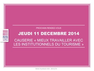 PROCHAIN RENDEZ-VOUS 
JEUDI 11 DECEMBRE 2014 
CAUSERIE « MIEUX TRAVAILLER AVEC LES INSTITUTIONNELS DU TOURISME » 
Atelier Facebook initié - 20/11/14  
