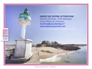 MERCI DE VOTRE ATTENTION 
Service Tourisme - CAP Atlantique 
et les Offices de Tourisme 
tourisme@cap-atlantique.fr 
www.labaule-guerande.com 
Atelier Facebook initié - 20/11/14 