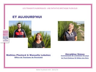 LES TRANSATS NUMERIQUES : UNE INITIATIVE BRETAGNE PLEIN SUD 
ET AUJOURD’HUI 
Mathieu Plantard & Manuella Lebohec Office de Tourisme de Pornichet 
Atelier Facebook initié - 20/11/14 
Géraldine Simon Communauté de communes du pays de Pont-Château St Gildas des Bois  