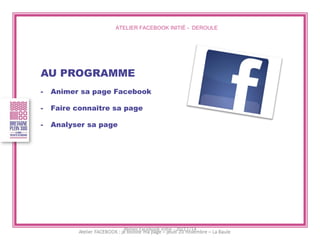 ATELIER FACEBOOK INITIÉ - DEROULE 
AU PROGRAMME 
-Animer sa page Facebook 
-Faire connaître sa page 
-Analyser sa page 
Atelier Facebook initié - 20/11/14  