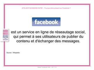 ATELIER FACEBOOK INITIÉ - Pourquoi être présent sur Facebook ? 
Atelier Facebook initié - 20/11/14 
est un service en ligne de réseautage social, qui permet à ses utilisateurs de publier du contenu et d'échanger des messages. 
Source : Wikipédia  