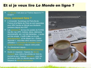 Et si je veux lire Le Monde en ligne ?
    Le Monde n’est plus sur Factiva depuis le 1er/
    01/2011
Alors, comment faire ?
 L’Université Numérique de Paris-Ile-de-
  France et la Mairie de Paris se sont associées
  pour offrir l’accès au Monde aux étudiants
  parisiens depuis leur ENT
 Les adresses IP de tous les postes de l'UVSQ
  (les BU, les UFR, Instituts, labos, bâtiments
  administratifs, etc.) ont été déclarées . L’accès
  est très simple : il suffit d’aller sur le site
  www.lemonde.fr et de cliquer sur « Edition
  Abonnés », vous êtes alors reconnu comme
  utilisateur « Université de Versailles Saint-
  Quentin-en-Yvelines» depuis votre poste.
 Ou directement depuis :
  http://www.lemonde.fr/portail-des-universites/
 Accès à 3 espaces : l'espace du Monde
  interactif avec même les articles en html du
  journal du jour, l'espace éducation, avec les
  archives en htlm du Monde depuis 1987 et
  l'espace du Monde diplomatique.                     Tous droits réservés par Gilles en vrac (Source : Flickr)
 