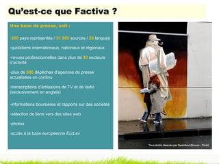 Qu’est-ce que Factiva ?
Une base de presse, soit :

-200 pays représentés / 31 000 sources / 26 langues

-quotidiens internationaux, nationaux et régionaux

-revues professionnelles dans plus de 30 secteurs
d’activité

-plus de 600 dépêches d’agences de presse
actualisées en continu

-transcriptions d’émissions de TV et de radio
(exclusivement en anglais)

-informations boursières et rapports sur des sociétés

-sélection de liens vers des sites web

-photos

-accès à la base européenne EurLex

                                                        Tous droits réservés par Gwendoul (Source : Flickr)
 