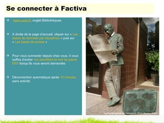 Se connecter à Factiva
   www.uvsq.fr, onglet Bibliothèques



 A droite de la page d’accueil, cliquer sur « Les
  bases de données par disciplines » puis sur
  « Les bases de presse »



 Pour vous connecter depuis chez vous, il vous
  suffira d’entrer vos identifiant et mot de passe
  ENT lorsqu’ils vous seront demandés



 Déconnection automatique après 10 minutes
  sans activité




                                                     Tous droits réservés par Vancayzeele Olivier (Source : Flickr)
 