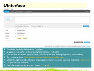L’interface




   Possibilité de choisir la langue de l’interface
   2 types de recherche : recherche simple / création de recherche
   Une zone de texte pour les mots-clefs (cette zone doit être renseignée pour toute recherche)
   De nombreux filtres : date, langue, sources, industries, sociétés, pays
   Utiliser les opérateurs booléens en anglais pour combiner ensemble plusieurs mots-clefs : and, or, not
   L’explorateur de concepts
   Les informations sur les sources : icônes *, « i »,
 