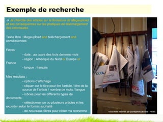 Exemple de recherche
 Je cherche des articles sur la fermeture de Megaupload
et ses conséquences sur les pratiques de téléchargement
des internautes.

Texte libre : Megaupload and téléchargement and
conséquences

Filtres :
             - date : au cours des trois derniers mois
             - région : Amérique du Nord or Europe or
France
             - langue : français

Mes résultats :
            - options d’affichage
            - cliquer sur le titre pour lire l’article / titre de la
            source de l’article / nombre de mots / langue
            - icônes pour les différents types de
documents
            - sélectionner un ou plusieurs articles et les
exporter selon le format souhaité
            - de nouveaux filtres pour cibler ma recherche             Tous droits réservés par jourdephoto (Source : Flickr)
 