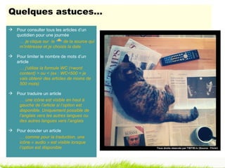 Quelques astuces…
 Pour consulter tous les articles d’un
  quotidien pour une journée
   … je clique sur le     de la source qui
   m’intéresse et je choisis la date

 Pour limiter le nombre de mots d’un
  article
   … j’utilise la formule WC (=word
   content) > ou < (ex : WC<500 = je
   vais obtenir des articles de moins de
   500 mots)

 Pour traduire un article
   … une icône est visible en haut à
   gauche de l’article si l’option est
   disponible. Uniquement possible de
   l’anglais vers les autres langues ou
   des autres langues vers l’anglais

 Pour écouter un article
   … comme pour la traduction, une
   icône « audio » est visible lorsque
   l’option est disponible                   Tous droits réservés par TIBTIB.tv (Source : Flickr)
 