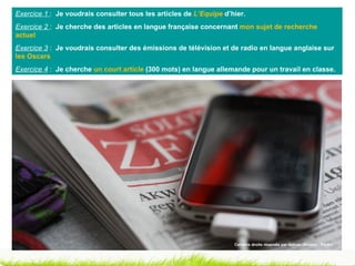 Exercice 1 : Je voudrais consulter tous les articles de L’Equipe d’hier.
Exercice 2 : Je cherche des articles en langue française concernant mon sujet de recherche
actuel
Exercice 3 : Je voudrais consulter des émissions de télévision et de radio en langue anglaise sur
les Oscars
Exercice 4 : Je cherche un court article (300 mots) en langue allemande pour un travail en classe.




                                                                    Certains droits réservés par dulnan (Source : Flickr)
 