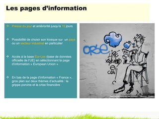 Les pages d’information

 Presse du jour et antériorité jusqu’à 15 jours



 Possibilité de choisir son kiosque sur un pays
  ou un secteur industriel en particulier



 Accès à la base Eur-Lex (base de données
  officielle de l’UE) en sélectionnant la page
  d’information « European Union »



 En bas de la page d’information « France »,
  gros plan sur deux thèmes d’actualité : la
  grippe porcine et la crise financière


                                                   Tous droits réservés par Esteban… (Source : Flickr)
 