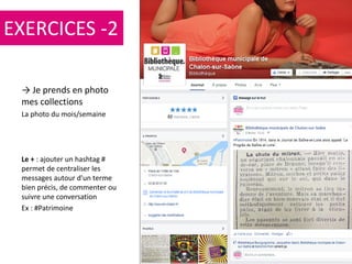 106
→ Je prends en photo
mes collections
La photo du mois/semaine
Le + : ajouter un hashtag #
permet de centraliser les
messages autour d'un terme
bien précis, de commenter ou
suivre une conversation
Ex : #Patrimoine
EXERCICES -2
 