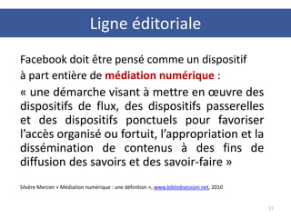 Facebook doit être pensé comme un dispositif
à part entière de médiation numérique :
« une démarche visant à mettre en œuvre des
dispositifs de flux, des dispositifs passerelles
et des dispositifs ponctuels pour favoriser
l’accès organisé ou fortuit, l’appropriation et la
dissémination de contenus à des fins de
diffusion des savoirs et des savoir-faire »
Silvère Mercier « Médiation numérique : une définition », www.bibliobsession.net, 2010
11
Ligne éditoriale
 