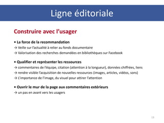 Ligne éditoriale
13
Construire avec l’usager
• La force de la recommandation
→ Veille sur l’actualité à relier au fonds documentaire
→ Valorisation des recherches demandées en bibliothèques sur Facebook
• Qualifier et représenter les ressources
→ commentaires de l’équipe, citation (attention à la longueur), données chiffrées, liens
→ rendre visible l’acquisition de nouvelles ressources (images, articles, vidéos, sons)
→ L’importance de l’image, du visuel pour attirer l’attention
• Ouvrir le mur de la page aux commentaires extérieurs
→ un pas en avant vers les usagers
 