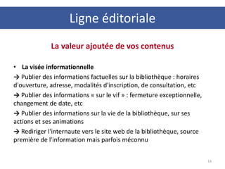 La valeur ajoutée de vos contenus
• La visée informationnelle
→ Publier des informations factuelles sur la bibliothèque : horaires
d'ouverture, adresse, modalités d'inscription, de consultation, etc
→ Publier des informations « sur le vif » : fermeture exceptionnelle,
changement de date, etc
→ Publier des informations sur la vie de la bibliothèque, sur ses
actions et ses animations
→ Rediriger l'internaute vers le site web de la bibliothèque, source
première de l'information mais parfois méconnu
14
Ligne éditoriale
 