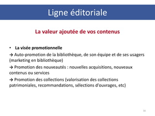 La valeur ajoutée de vos contenus
• La visée promotionnelle
→ Auto-promotion de la bibliothèque, de son équipe et de ses usagers
(marketing en bibliothèque)
→ Promotion des nouveautés : nouvelles acquisitions, nouveaux
contenus ou services
→ Promotion des collections (valorisation des collections
patrimoniales, recommandations, sélections d'ouvrages, etc)
16
Ligne éditoriale
 