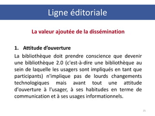 La valeur ajoutée de la dissémination
1. Attitude d’ouverture
La bibliothèque doit prendre conscience que devenir
une bibliothèque 2.0 (c'est-à-dire une bibliothèque au
sein de laquelle les usagers sont impliqués en tant que
participants) n'implique pas de lourds changements
technologiques mais avant tout une attitude
d'ouverture à l'usager, à ses habitudes en terme de
communication et à ses usages informationnels.
25
Ligne éditoriale
 
