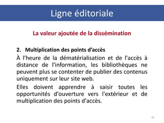 La valeur ajoutée de la dissémination
2. Multiplication des points d’accès
À l'heure de la dématérialisation et de l'accès à
distance de l'information, les bibliothèques ne
peuvent plus se contenter de publier des contenus
uniquement sur leur site web.
Elles doivent apprendre à saisir toutes les
opportunités d'ouverture vers l'extérieur et de
multiplication des points d'accès.
26
Ligne éditoriale
 