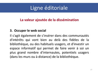 La valeur ajoutée de la dissémination
3. Occuper le web social
Il s'agit également de s'insérer dans des communautés
d'intérêts qui vont bien au delà des fidèles de la
bibliothèque, ou des habituels usagers, et d'investir un
espace informatif qui permet de faire venir à soi un
plus grand nombre d'internautes, potentiels usagers
(dans les murs ou à distance) de la bibliothèque.
27
Ligne éditoriale
 