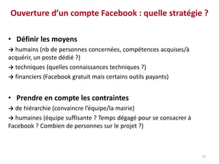Ouverture d’un compte Facebook : quelle stratégie ?
• Définir les moyens
→ humains (nb de personnes concernées, compétences acquises/à
acquérir, un poste dédié ?)
→ techniques (quelles connaissances techniques ?)
→ financiers (Facebook gratuit mais certains outils payants)
• Prendre en compte les contraintes
→ de hiérarchie (convaincre l’équipe/la mairie)
→ humaines (équipe suffisante ? Temps dégagé pour se consacrer à
Facebook ? Combien de personnes sur le projet ?)
31
 