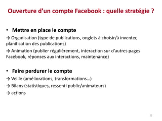 Ouverture d’un compte Facebook : quelle stratégie ?
• Mettre en place le compte
→ Organisation (type de publications, onglets à choisir/à inventer,
planification des publications)
→ Animation (publier régulièrement, interaction sur d’autres pages
Facebook, réponses aux interactions, maintenance)
• Faire perdurer le compte
→ Veille (améliorations, transformations…)
→ Bilans (statistiques, ressenti public/animateurs)
→ actions
32
 