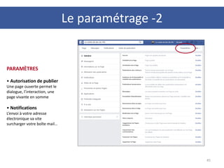 45
PARAMÈTRES
• Autorisation de publier
Une page ouverte permet le
dialogue, l’interaction, une
page vivante en somme
• Notifications
L’envoi à votre adresse
électronique va vite
surcharger votre boîte mail…
Le paramétrage -2
 