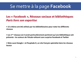 Se mettre à la page Facebook
Les « Facebook », Réseaux sociaux et bibliothèques
Paris livre son expertise
• 15 critères ont été utilisés par les bibliothécaires pour noter les différents
réseaux
• Les 1ers réseaux où il serait particulièrement pertinent qu’une bibliothèque soit
présente : les auteurs de l’étude relèvent sans surprise Facebook et Twitter
• Mais aussi Google + et Peuplade.fr, un site français spécialisé dans les réseaux
locaux
6
 