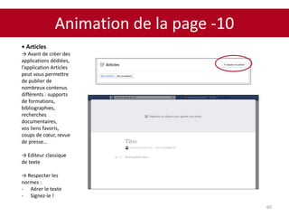 Animation de la page -10
60
• Articles
→ Avant de créer des
applications dédiées,
l’application Articles
peut vous permettre
de publier de
nombreux contenus
différents : supports
de formations,
bibliographies,
recherches
documentaires,
vos liens favoris,
coups de cœur, revue
de presse…
→ Editeur classique
de texte
→ Respecter les
normes :
- Aérer le texte
- Signez-le !
 