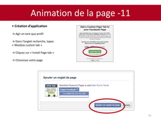 Animation de la page -11
61
• Création d’application
→ Agir en tant que profil
→ Dans l’onglet recherche, tapez
« Woobox custom tab »
→ Cliquez sur « Install Page tab »
→ Choisissez votre page
 