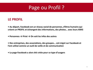 Page ou Profil ?
8
LE PROFIL
• Au départ, Facebook est un réseau social de personnes, d’êtres humains qui
créent un PROFIL et échangent des informations, des photos… avec leurs AMIS
• Personnes → Privé → On voit les infos des autres
• Des entreprises, des associations, des groupes... ont migré sur Facebook et
l’ont utilisé comme un outil de veille et de communication
• La page Facebook a alors été créée pour ce type d’usagers
 