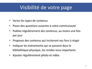 Visibilité de votre page
84
• Variez les types de contenus
• Posez des questions ouvertes à votre communauté
• Publiez régulièrement des contenus, au moins une fois
par jour
• Proposez des contenus qui inciteront vos fans à réagir
• Indiquer les événements qui se passent dans la
bibliothèque physique, les rendez-vous importants
• Ajouter régulièrement photo et vidéo
 