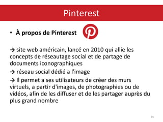 • À propos de Pinterest
→ site web américain, lancé en 2010 qui allie les
concepts de réseautage social et de partage de
documents iconographiques
→ réseau social dédié a l'image
→ Il permet a ses utilisateurs de créer des murs
virtuels, a partir d'images, de photographies ou de
vidéos, afin de les diffuser et de les partager auprès du
plus grand nombre
86
Pinterest
 
