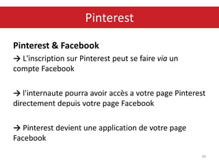 Pinterest & Facebook
→ L'inscription sur Pinterest peut se faire via un
compte Facebook
→ l'internaute pourra avoir accès a votre page Pinterest
directement depuis votre page Facebook
→ Pinterest devient une application de votre page
Facebook
89
Pinterest
 
