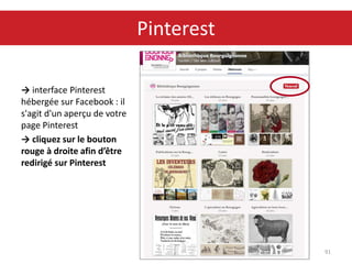 → interface Pinterest
hébergée sur Facebook : il
s'agit d'un aperçu de votre
page Pinterest
→ cliquez sur le bouton
rouge à droite afin d’être
redirigé sur Pinterest
91
Pinterest
 