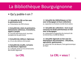 La Bibliothèque Bourguignonne
96
• Qu’y publie-t-on ?
→ Actualité du CRL en lien avec
le patrimoine écrit
ex. Présentation du PCPJ à Autun
→ Actualité des relais et partenaires,
évènements nationaux, innovations,
appels à projets
ex. Journée patrimoine écrit, Journées
européennes du patrimoine
→ Actualité des éditeurs régionaux
ex. 25 ans des éditions L’Armançon
→ Actualité des érudits, écrivains
ou chercheurs régionaux
ex. La BnssB, article sur les anniversaires
des érudits régionaux
→ Actualité des bibliothèques en lien
avec la Bourgogne et leurs collections
ex. exposition La Fontaine à la BU Droit Lettres
→ Actualité des collections : tout ce qui
concerne les fonds patrimoniaux en lien
avec la Bourgogne
ex. restauration et exposition du manuscrit de
la Cité de Dieu à la BM de Mâcon
→ Actualité régionale en lien avec les
thématiques documentaires : viticulture,
agriculture, gastronomie…
ex. Vente des vins de Beaune, Foire gastronomique
de Dijon
Le CRL Le CRL + vous !
 