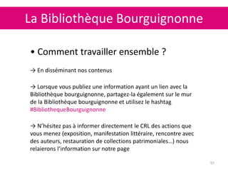 La Bibliothèque Bourguignonne
97
• Comment travailler ensemble ?
→ En disséminant nos contenus
→ Lorsque vous publiez une information ayant un lien avec la
Bibliothèque bourguignonne, partagez-la également sur le mur
de la Bibliothèque bourguignonne et utilisez le hashtag
#BibliothequeBourguignonne
→ N’hésitez pas à informer directement le CRL des actions que
vous menez (exposition, manifestation littéraire, rencontre avec
des auteurs, restauration de collections patrimoniales…) nous
relaierons l’information sur notre page
 