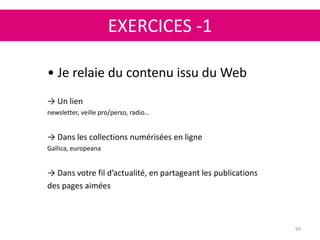 EXERCICES -1
99
• Je relaie du contenu issu du Web
→ Un lien
newsletter, veille pro/perso, radio…
→ Dans les collections numérisées en ligne
Gallica, europeana
→ Dans votre fil d’actualité, en partageant les publications
des pages aimées
 