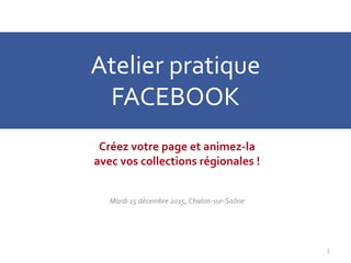 Atelier pratique
FACEBOOK
Créez votre page et animez-la
avec vos collections régionales !
Mardi 15 décembre 2015, Chalon-sur-Saône
1
 