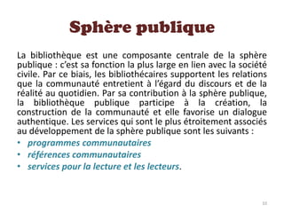 Sphère publique
La bibliothèque est une composante centrale de la sphère
publique : c’est sa fonction la plus large en lien avec la société
civile. Par ce biais, les bibliothécaires supportent les relations
que la communauté entretient à l’égard du discours et de la
réalité au quotidien. Par sa contribution à la sphère publique,
la bibliothèque publique participe à la création, la
construction de la communauté et elle favorise un dialogue
authentique. Les services qui sont le plus étroitement associés
au développement de la sphère publique sont les suivants :
• programmes communautaires
• références communautaires
• services pour la lecture et les lecteurs.
10
 