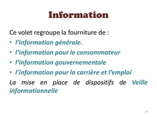 Information
Ce volet regroupe la fourniture de :
• l’information générale.
• l’information pour le consommateur
• l’information gouvernementale
• l’information pour la carrière et l’emploi
La mise en place de dispositifs de Veille
informationnelle
33
 