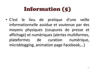 • C’est le lieu de pratique d’une veille
informationnelle assidue et soutenue par des
moyens physiques (coupures de presse et
affichage) et numériques (alertes multiformes,
plateformes de curation numérique,
microblogging, animation page Facebook,…)
Information (5)
41
 