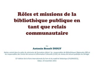 Rôles et missions de la
bibliothèque publique en
tant que relais
communautaire
Par
Antonin Benoît DIOUF
Atelier animé dans...