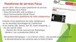Plateforme de services Focus
Janvier 2014 : Mise en place plateforme de services
aux entreprises de la filière
- Focus Services (RH, aide juridique…)
- Focus Communication (Guide Focus)
- Focus Innovation (plateforme de veille collaborative)
Création d’une plateforme de veille collaborative
sur les nouvelles technologies de l’audiovisuel
et du cinéma (3Ds, Demat, Son 3D, cloud computing...)
- Un site web de veille
Dossiers de l’écran couvrant une thématique
- Numéro 1 sur la production UHD et 4K
- Des Ateliers thématiques => Le 6 février à Paris : Une journée pour comprendre
la dématérialisation des contenus dans la filière Cinéma

 