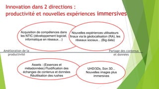 Innovation dans 2 directions :
productivité et nouvelles expériences immersives

Acquisition de compétences dans
Nouvelles expériences utilisateurs
les NTIC (développement logiciel, finaux via la géolocalisation (RA), les
informatique en réseaux…)
réseaux sociaux... (Big data)

Amélioration de la
productivité
Assets : (Essences et
métadonnées) Fluidification des
échanges de contenus et données
Réutilisation des rushes

Partage des contenus
et données

UHD/3Ds, Son 3D...
Nouvelles images plus
immersives

 
