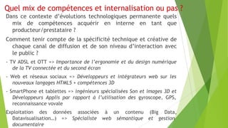 Quel mix de compétences et internalisation ou pas ?
Dans ce contexte d’évolutions technologiques permanente quels
mix de compétences acquérir en interne en tant que
producteur/prestataire ?
Comment tenir compte de la spécificité technique et créative de
chaque canal de diffusion et de son niveau d’interaction avec
le public ?
- TV ADSL et OTT => Importance de l’ergonomie et du design numérique
de la TV connectée et du second écran
- Web et réseaux sociaux => Développeurs et intégrateurs web sur les
nouveaux langages HTML5 + compétences 3D
- SmartPhone et tablettes => ingénieurs spécialisées Son et images 3D et
Développeurs Applis par rapport à l’utilisation des gyroscope, GPS,
reconnaissance vovale
Exploitation des données associées à un contenu (Big Data,
Datavisualisation…) => Spécialiste web sémantique et gestion
documentaire

 