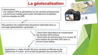La géolocalisation
2 phénomènes :
- Les capteurs GPS se généralisent sur les caméras professionnels
- Les terminaux mobiles grand public (Smartphones et tablettes)
sont tous équipés de GPS

Récupération des metadonnées descriptives éditoriales liées au
tournage (géolocalisation, gyroscopie…)
- Savoir faire informatique de compensation
des données GPS perdues
- Savoir-faire de reconstruction d’un univers 3D
pour replacer les données GPS dans un
univers virtuel réaliste

Applications => régie virtuelle 3D (sans caméras) et diffusion sur les
plateformes IP à partir de la simple récupération des données GPS.

 