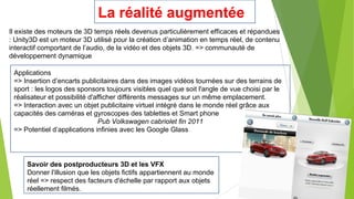 La réalité augmentée
Il existe des moteurs de 3D temps réels devenus particulièrement efficaces et répandues
: Unity3D est un moteur 3D utilisé pour la création d’animation en temps réel, de contenu
interactif comportant de l’audio, de la vidéo et des objets 3D. => communauté de
développement dynamique
Applications
=> Insertion d’encarts publicitaires dans des images vidéos tournées sur des terrains de
sport : les logos des sponsors toujours visibles quel que soit l'angle de vue choisi par le
réalisateur et possibilité d'afficher différents messages sur un même emplacement.
=> Interaction avec un objet publicitaire virtuel intégré dans le monde réel grâce aux
capacités des caméras et gyroscopes des tablettes et Smart phone
Pub Volkswagen cabriolet fin 2011
=> Potentiel d’applications infinies avec les Google Glass

Savoir des postproducteurs 3D et les VFX
Donner l'illusion que les objets fictifs appartiennent au monde
réel => respect des facteurs d'échelle par rapport aux objets
réellement filmés.

 