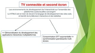 TV connectée et second écran
Les environnements de développement de l’interactivité sur l’ensemble des
plateformes audiovisuelles convergent
Le HTML5 est en train de devenir le langage de développement des sites web,
et bientôt de la télévision interactive et des tablettes

=> Démocratisation du développement des
applications interactives multiplateformes
Consommation OTT exponentielle =>
synchronisation grandissante multiécrans

 