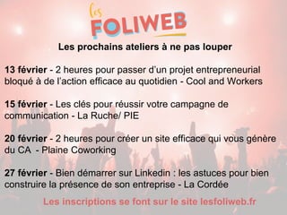 Les prochains ateliers à ne pas louper
13 février - 2 heures pour passer d’un projet entrepreneurial
bloqué à de l’action efficace au quotidien - Cool and Workers
15 février - Les clés pour réussir votre campagne de
communication - La Ruche/ PIE
20 février - 2 heures pour créer un site efficace qui vous génère
du CA - Plaine Coworking
27 février - Bien démarrer sur Linkedin : les astuces pour bien
construire la présence de son entreprise - La Cordée
Les inscriptions se font sur le site lesfoliweb.fr
 